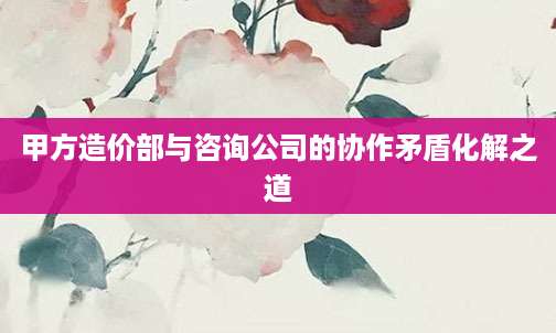 甲方造价部与咨询公司的协作矛盾化解之道